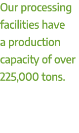 Our processing facilities have a production capacity of over 225,000 tons.
