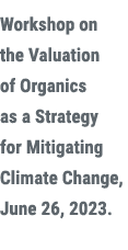 Workshop on the Valuation of Organics as a Strategy for Mitigating Climate Change, June 26, 2023.
