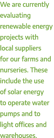 We are currently evaluating renewable energy projects with local suppliers for our farms and nurseries. These include...